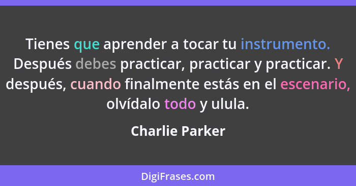 Tienes que aprender a tocar tu instrumento. Después debes practicar, practicar y practicar. Y después, cuando finalmente estás en el... - Charlie Parker