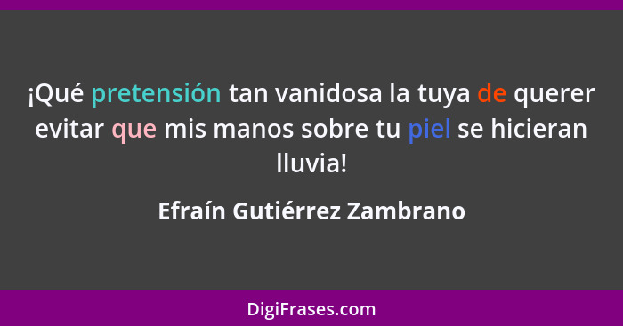 ¡Qué pretensión tan vanidosa la tuya de querer evitar que mis manos sobre tu piel se hicieran lluvia!... - Efraín Gutiérrez Zambrano