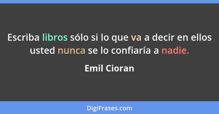 Escriba libros sólo si lo que va a decir en ellos usted nunca se lo confiaría a nadie.... - Emil Cioran