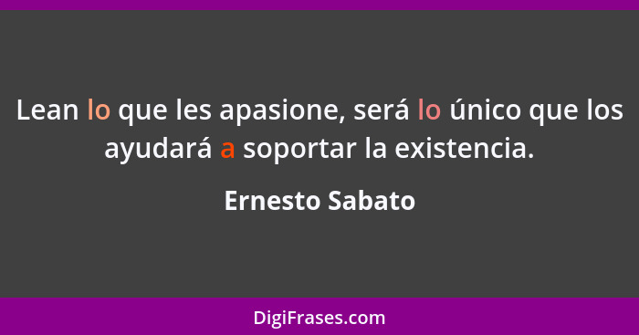 Lean lo que les apasione, será lo único que los ayudará a soportar la existencia.... - Ernesto Sabato