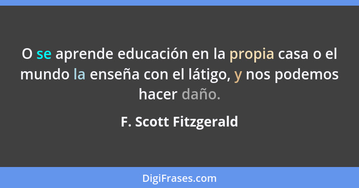 O se aprende educación en la propia casa o el mundo la enseña con el látigo, y nos podemos hacer daño.... - F. Scott Fitzgerald
