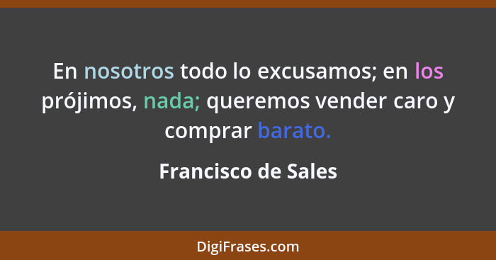 En nosotros todo lo excusamos; en los prójimos, nada; queremos vender caro y comprar barato.... - Francisco de Sales