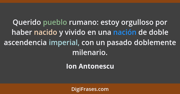 Querido pueblo rumano: estoy orgulloso por haber nacido y vivido en una nación de doble ascendencia imperial, con un pasado doblemente... - Ion Antonescu