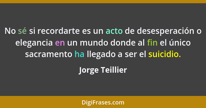 No sé si recordarte es un acto de desesperación o elegancia en un mundo donde al fin el único sacramento ha llegado a ser el suicidio... - Jorge Teillier