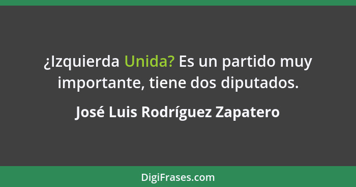 ¿Izquierda Unida? Es un partido muy importante, tiene dos diputados.... - José Luis Rodríguez Zapatero