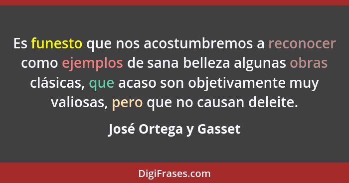 Es funesto que nos acostumbremos a reconocer como ejemplos de sana belleza algunas obras clásicas, que acaso son objetivamente... - José Ortega y Gasset