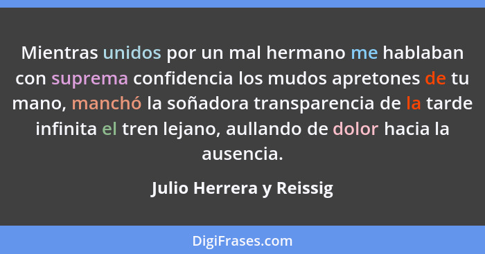 Mientras unidos por un mal hermano me hablaban con suprema confidencia los mudos apretones de tu mano, manchó la soñadora tr... - Julio Herrera y Reissig