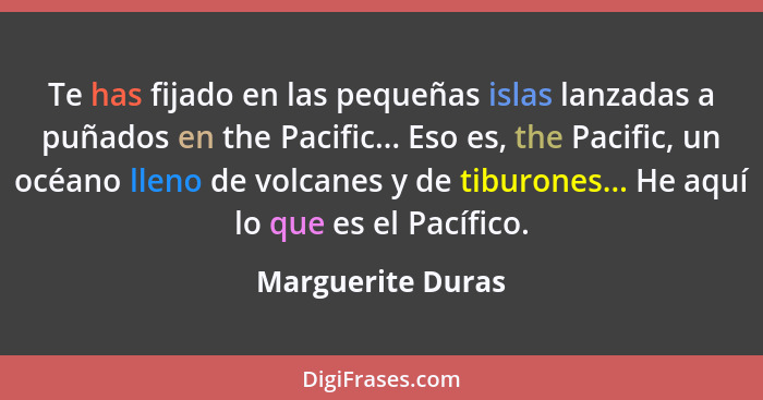 Te has fijado en las pequeñas islas lanzadas a puñados en the Pacific... Eso es, the Pacific, un océano lleno de volcanes y de tibu... - Marguerite Duras
