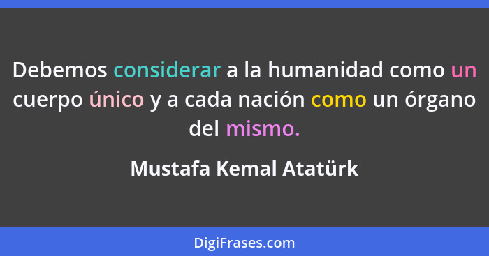 Debemos considerar a la humanidad como un cuerpo único y a cada nación como un órgano del mismo.... - Mustafa Kemal Atatürk