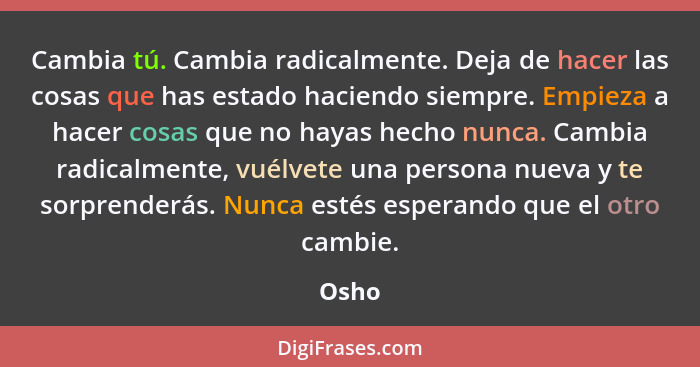 Cambia tú. Cambia radicalmente. Deja de hacer las cosas que has estado haciendo siempre. Empieza a hacer cosas que no hayas hecho nunca. Cambia... - Osho