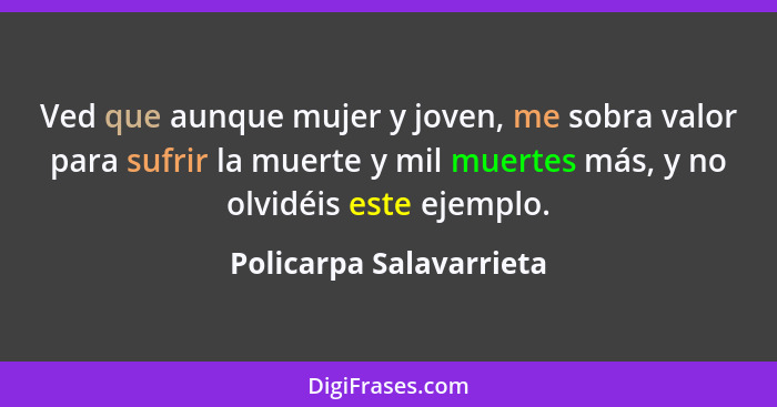 Ved que aunque mujer y joven, me sobra valor para sufrir la muerte y mil muertes más, y no olvidéis este ejemplo.... - Policarpa Salavarrieta