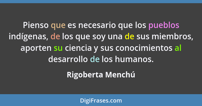 Pienso que es necesario que los pueblos indígenas, de los que soy una de sus miembros, aporten su ciencia y sus conocimientos al de... - Rigoberta Menchú