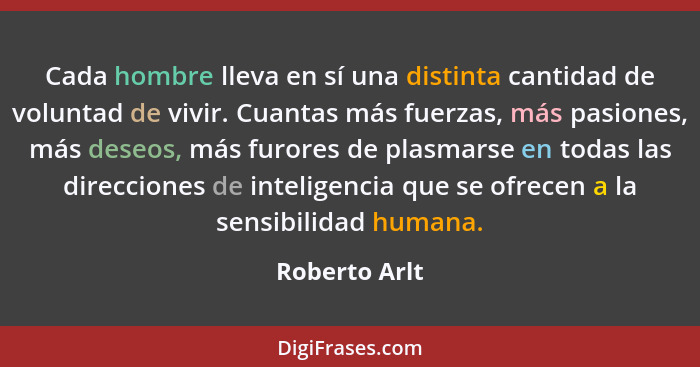 Cada hombre lleva en sí una distinta cantidad de voluntad de vivir. Cuantas más fuerzas, más pasiones, más deseos, más furores de plasm... - Roberto Arlt