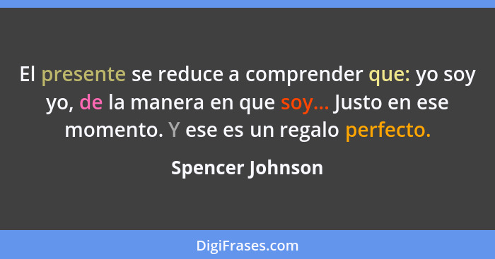 El presente se reduce a comprender que: yo soy yo, de la manera en que soy... Justo en ese momento. Y ese es un regalo perfecto.... - Spencer Johnson