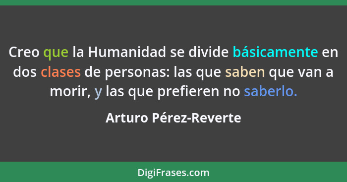 Creo que la Humanidad se divide básicamente en dos clases de personas: las que saben que van a morir, y las que prefieren no sa... - Arturo Pérez-Reverte