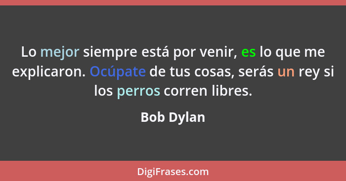 Lo mejor siempre está por venir, es lo que me explicaron. Ocúpate de tus cosas, serás un rey si los perros corren libres.... - Bob Dylan