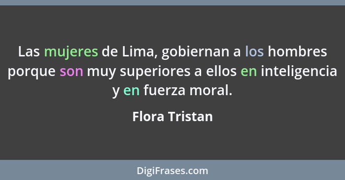 Las mujeres de Lima, gobiernan a los hombres porque son muy superiores a ellos en inteligencia y en fuerza moral.... - Flora Tristan