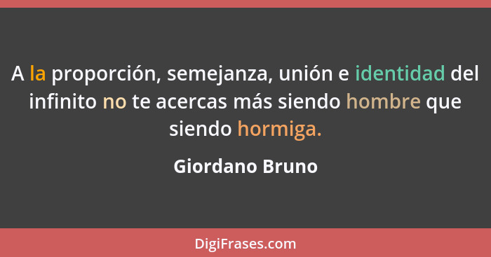 A la proporción, semejanza, unión e identidad del infinito no te acercas más siendo hombre que siendo hormiga.... - Giordano Bruno