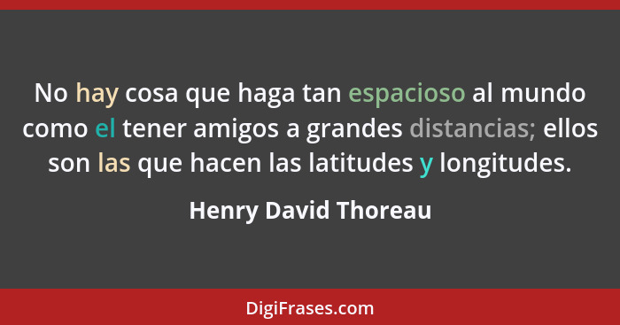 No hay cosa que haga tan espacioso al mundo como el tener amigos a grandes distancias; ellos son las que hacen las latitudes y l... - Henry David Thoreau