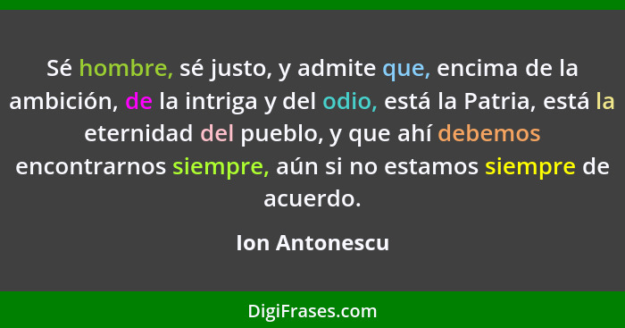 Sé hombre, sé justo, y admite que, encima de la ambición, de la intriga y del odio, está la Patria, está la eternidad del pueblo, y qu... - Ion Antonescu