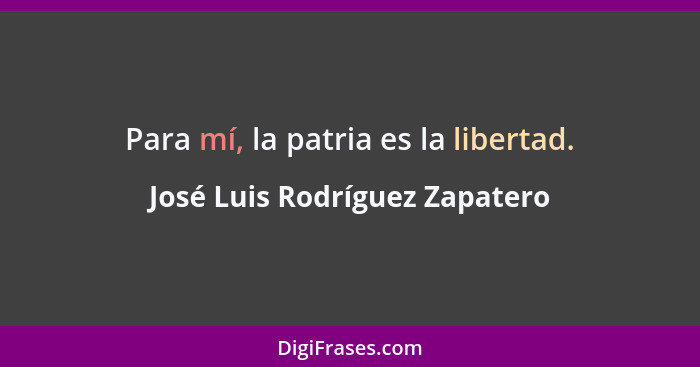 Para mí, la patria es la libertad.... - José Luis Rodríguez Zapatero