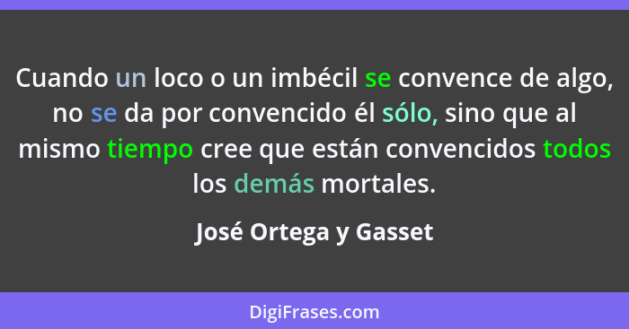 Cuando un loco o un imbécil se convence de algo, no se da por convencido él sólo, sino que al mismo tiempo cree que están conve... - José Ortega y Gasset