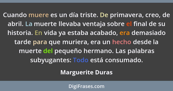 Cuando muere es un día triste. De primavera, creo, de abril. La muerte llevaba ventaja sobre el final de su historia. En vida ya es... - Marguerite Duras