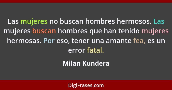 Las mujeres no buscan hombres hermosos. Las mujeres buscan hombres que han tenido mujeres hermosas. Por eso, tener una amante fea, es... - Milan Kundera