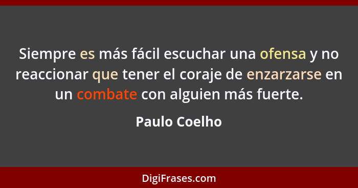 Siempre es más fácil escuchar una ofensa y no reaccionar que tener el coraje de enzarzarse en un combate con alguien más fuerte.... - Paulo Coelho