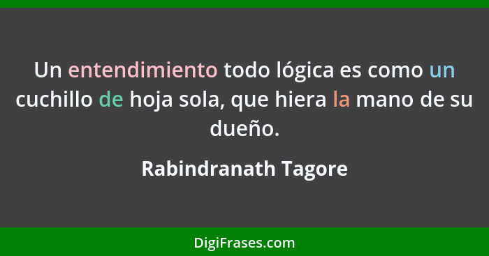 Un entendimiento todo lógica es como un cuchillo de hoja sola, que hiera la mano de su dueño.... - Rabindranath Tagore