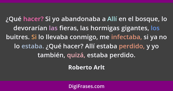 ¿Qué hacer? Si yo abandonaba a Allí en el bosque, lo devorarían las fieras, las hormigas gigantes, los buitres. Si lo llevaba conmigo,... - Roberto Arlt