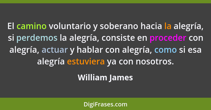 El camino voluntario y soberano hacia la alegría, si perdemos la alegría, consiste en proceder con alegría, actuar y hablar con alegrí... - William James