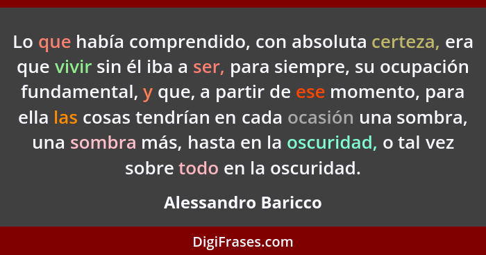 Lo que había comprendido, con absoluta certeza, era que vivir sin él iba a ser, para siempre, su ocupación fundamental, y que, a... - Alessandro Baricco