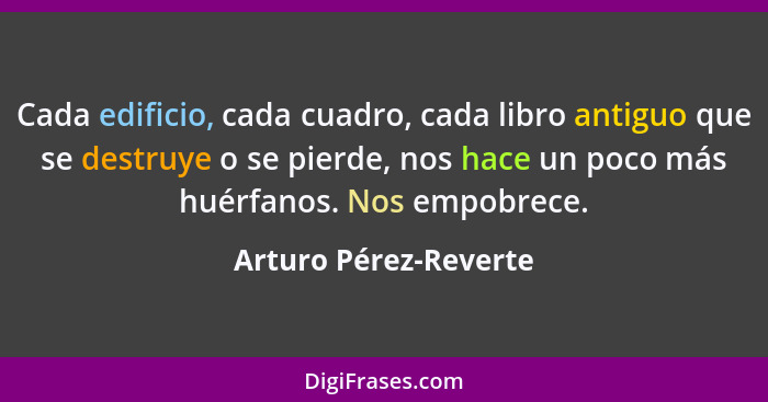 Cada edificio, cada cuadro, cada libro antiguo que se destruye o se pierde, nos hace un poco más huérfanos. Nos empobrece.... - Arturo Pérez-Reverte