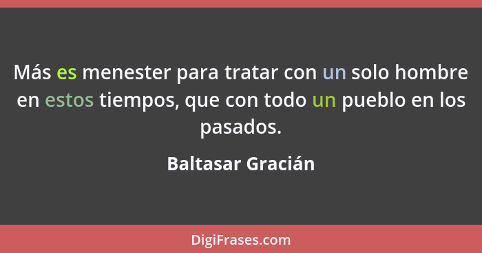 Más es menester para tratar con un solo hombre en estos tiempos, que con todo un pueblo en los pasados.... - Baltasar Gracián