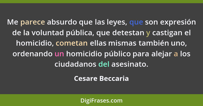 Me parece absurdo que las leyes, que son expresión de la voluntad pública, que detestan y castigan el homicidio, cometan ellas misma... - Cesare Beccaria