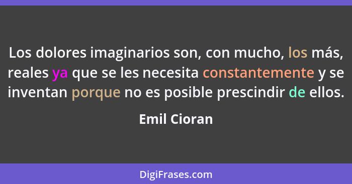 Los dolores imaginarios son, con mucho, los más, reales ya que se les necesita constantemente y se inventan porque no es posible prescin... - Emil Cioran