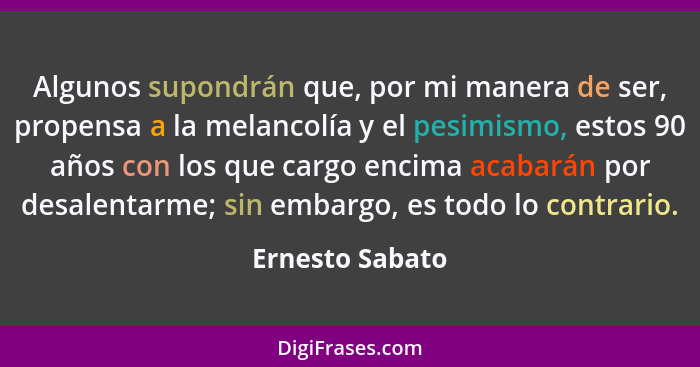 Algunos supondrán que, por mi manera de ser, propensa a la melancolía y el pesimismo, estos 90 años con los que cargo encima acabarán... - Ernesto Sabato