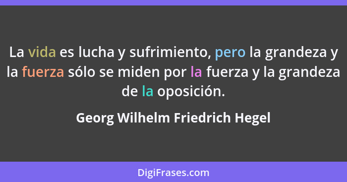 La vida es lucha y sufrimiento, pero la grandeza y la fuerza sólo se miden por la fuerza y la grandeza de la oposición... - Georg Wilhelm Friedrich Hegel