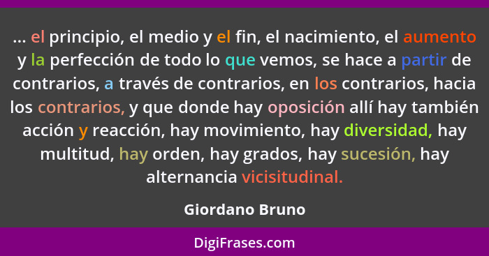 ... el principio, el medio y el fin, el nacimiento, el aumento y la perfección de todo lo que vemos, se hace a partir de contrarios,... - Giordano Bruno