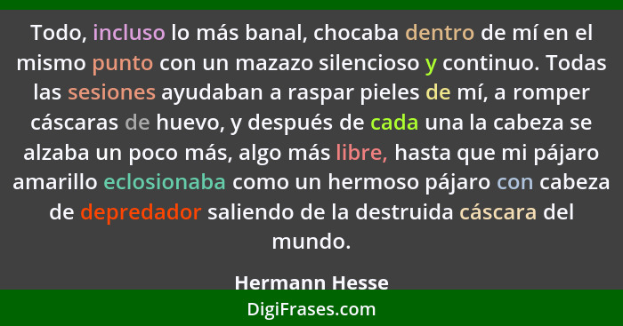 Todo, incluso lo más banal, chocaba dentro de mí en el mismo punto con un mazazo silencioso y continuo. Todas las sesiones ayudaban a... - Hermann Hesse