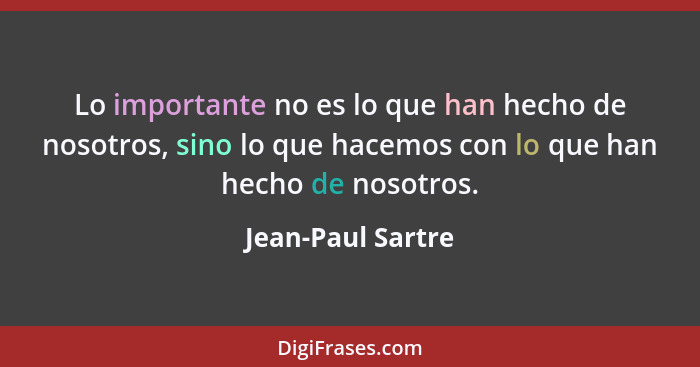 Lo importante no es lo que han hecho de nosotros, sino lo que hacemos con lo que han hecho de nosotros.... - Jean-Paul Sartre