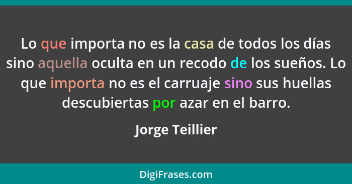 Lo que importa no es la casa de todos los días sino aquella oculta en un recodo de los sueños. Lo que importa no es el carruaje sino... - Jorge Teillier