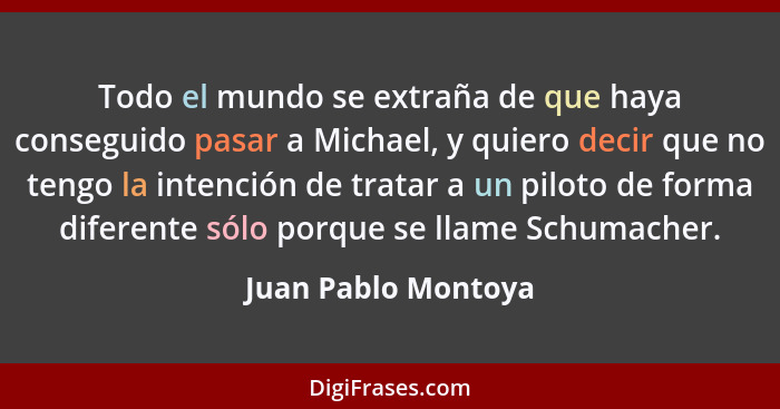 Todo el mundo se extraña de que haya conseguido pasar a Michael, y quiero decir que no tengo la intención de tratar a un piloto d... - Juan Pablo Montoya