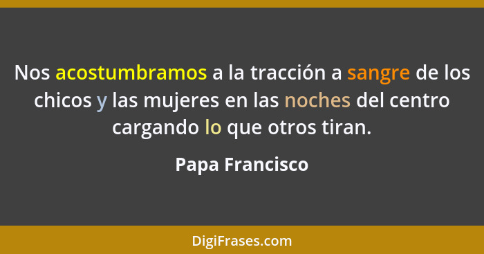 Nos acostumbramos a la tracción a sangre de los chicos y las mujeres en las noches del centro cargando lo que otros tiran.... - Papa Francisco