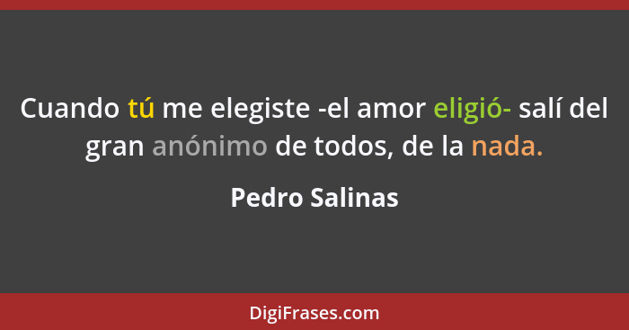 Cuando tú me elegiste -el amor eligió- salí del gran anónimo de todos, de la nada.... - Pedro Salinas
