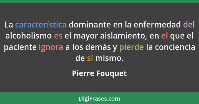 La característica dominante en la enfermedad del alcoholismo es el mayor aislamiento, en el que el paciente ignora a los demás y pier... - Pierre Fouquet