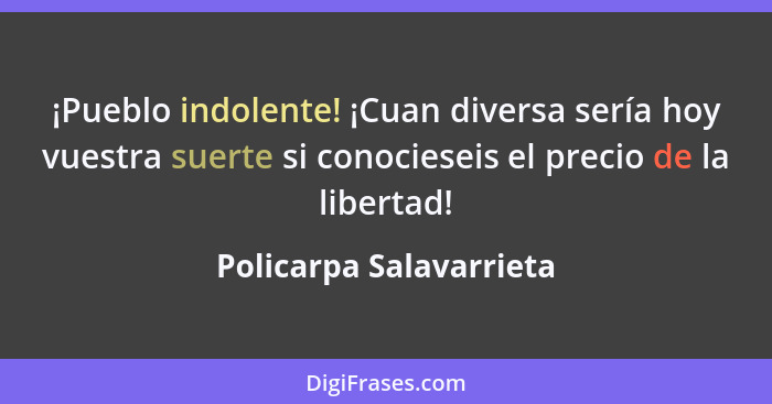 ¡Pueblo indolente! ¡Cuan diversa sería hoy vuestra suerte si conocieseis el precio de la libertad!... - Policarpa Salavarrieta