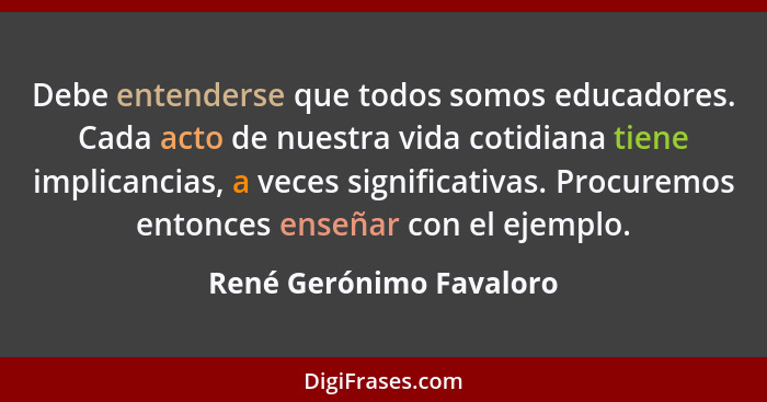 Debe entenderse que todos somos educadores. Cada acto de nuestra vida cotidiana tiene implicancias, a veces significativas. P... - René Gerónimo Favaloro