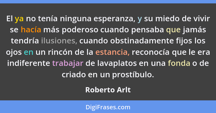 El ya no tenía ninguna esperanza, y su miedo de vivir se hacía más poderoso cuando pensaba que jamás tendría ilusiones, cuando obstinad... - Roberto Arlt